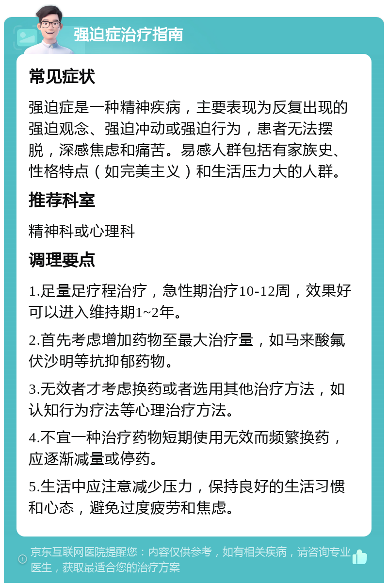 强迫症治疗指南 常见症状 强迫症是一种精神疾病，主要表现为反复出现的强迫观念、强迫冲动或强迫行为，患者无法摆脱，深感焦虑和痛苦。易感人群包括有家族史、性格特点（如完美主义）和生活压力大的人群。 推荐科室 精神科或心理科 调理要点 1.足量足疗程治疗，急性期治疗10-12周，效果好可以进入维持期1~2年。 2.首先考虑增加药物至最大治疗量，如马来酸氟伏沙明等抗抑郁药物。 3.无效者才考虑换药或者选用其他治疗方法，如认知行为疗法等心理治疗方法。 4.不宜一种治疗药物短期使用无效而频繁换药，应逐渐减量或停药。 5.生活中应注意减少压力，保持良好的生活习惯和心态，避免过度疲劳和焦虑。