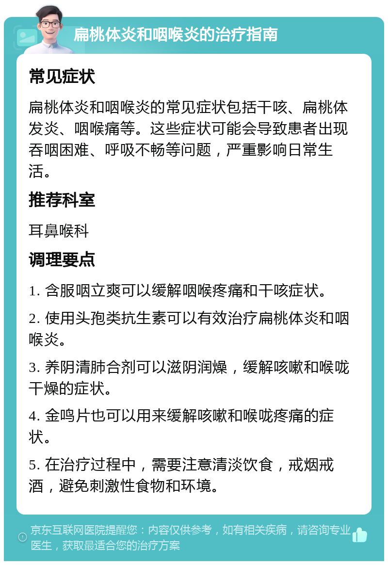 扁桃体炎和咽喉炎的治疗指南 常见症状 扁桃体炎和咽喉炎的常见症状包括干咳、扁桃体发炎、咽喉痛等。这些症状可能会导致患者出现吞咽困难、呼吸不畅等问题，严重影响日常生活。 推荐科室 耳鼻喉科 调理要点 1. 含服咽立爽可以缓解咽喉疼痛和干咳症状。 2. 使用头孢类抗生素可以有效治疗扁桃体炎和咽喉炎。 3. 养阴清肺合剂可以滋阴润燥，缓解咳嗽和喉咙干燥的症状。 4. 金鸣片也可以用来缓解咳嗽和喉咙疼痛的症状。 5. 在治疗过程中，需要注意清淡饮食，戒烟戒酒，避免刺激性食物和环境。