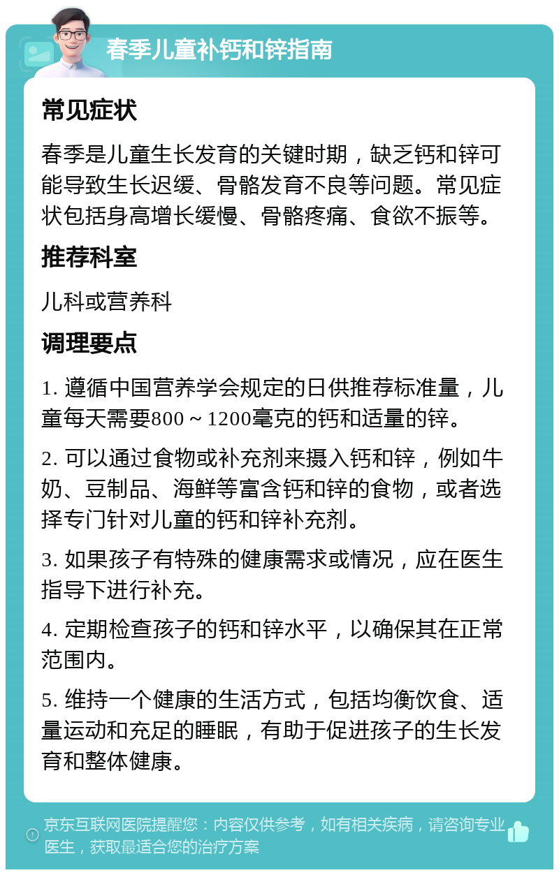 春季儿童补钙和锌指南 常见症状 春季是儿童生长发育的关键时期，缺乏钙和锌可能导致生长迟缓、骨骼发育不良等问题。常见症状包括身高增长缓慢、骨骼疼痛、食欲不振等。 推荐科室 儿科或营养科 调理要点 1. 遵循中国营养学会规定的日供推荐标准量，儿童每天需要800～1200毫克的钙和适量的锌。 2. 可以通过食物或补充剂来摄入钙和锌，例如牛奶、豆制品、海鲜等富含钙和锌的食物，或者选择专门针对儿童的钙和锌补充剂。 3. 如果孩子有特殊的健康需求或情况，应在医生指导下进行补充。 4. 定期检查孩子的钙和锌水平，以确保其在正常范围内。 5. 维持一个健康的生活方式，包括均衡饮食、适量运动和充足的睡眠，有助于促进孩子的生长发育和整体健康。