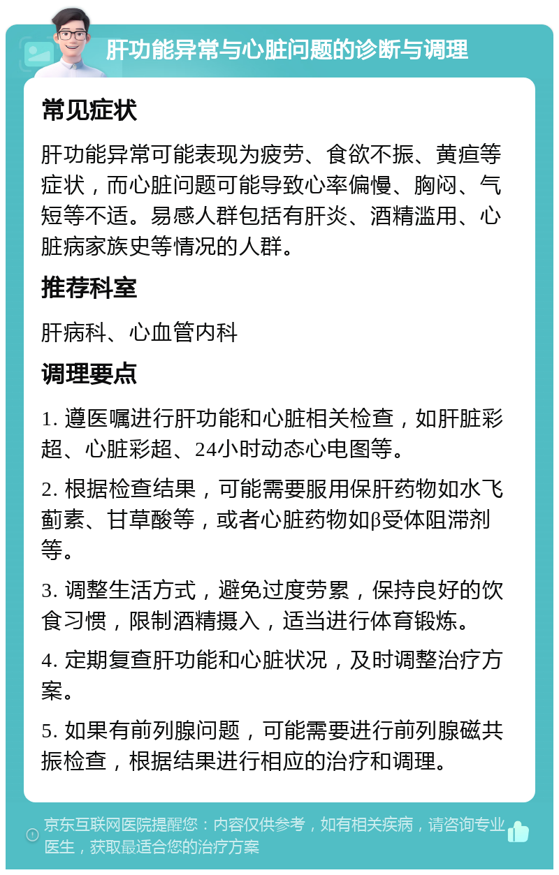 肝功能异常与心脏问题的诊断与调理 常见症状 肝功能异常可能表现为疲劳、食欲不振、黄疸等症状，而心脏问题可能导致心率偏慢、胸闷、气短等不适。易感人群包括有肝炎、酒精滥用、心脏病家族史等情况的人群。 推荐科室 肝病科、心血管内科 调理要点 1. 遵医嘱进行肝功能和心脏相关检查，如肝脏彩超、心脏彩超、24小时动态心电图等。 2. 根据检查结果，可能需要服用保肝药物如水飞蓟素、甘草酸等，或者心脏药物如β受体阻滞剂等。 3. 调整生活方式，避免过度劳累，保持良好的饮食习惯，限制酒精摄入，适当进行体育锻炼。 4. 定期复查肝功能和心脏状况，及时调整治疗方案。 5. 如果有前列腺问题，可能需要进行前列腺磁共振检查，根据结果进行相应的治疗和调理。