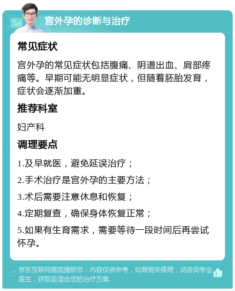 宫外孕的诊断与治疗 常见症状 宫外孕的常见症状包括腹痛、阴道出血、肩部疼痛等。早期可能无明显症状，但随着胚胎发育，症状会逐渐加重。 推荐科室 妇产科 调理要点 1.及早就医，避免延误治疗； 2.手术治疗是宫外孕的主要方法； 3.术后需要注意休息和恢复； 4.定期复查，确保身体恢复正常； 5.如果有生育需求，需要等待一段时间后再尝试怀孕。