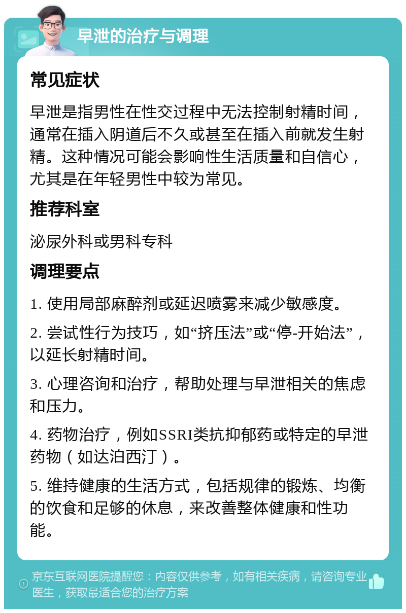 早泄的治疗与调理 常见症状 早泄是指男性在性交过程中无法控制射精时间，通常在插入阴道后不久或甚至在插入前就发生射精。这种情况可能会影响性生活质量和自信心，尤其是在年轻男性中较为常见。 推荐科室 泌尿外科或男科专科 调理要点 1. 使用局部麻醉剂或延迟喷雾来减少敏感度。 2. 尝试性行为技巧，如“挤压法”或“停-开始法”，以延长射精时间。 3. 心理咨询和治疗，帮助处理与早泄相关的焦虑和压力。 4. 药物治疗，例如SSRI类抗抑郁药或特定的早泄药物（如达泊西汀）。 5. 维持健康的生活方式，包括规律的锻炼、均衡的饮食和足够的休息，来改善整体健康和性功能。