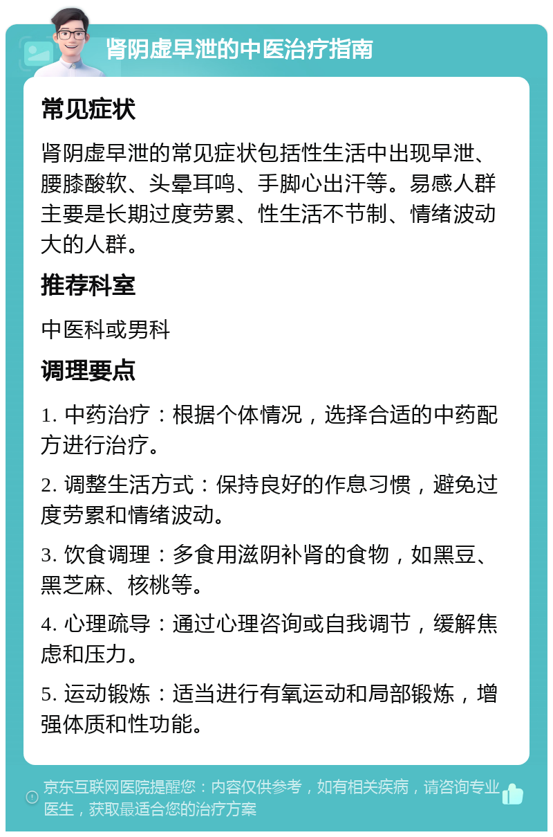 肾阴虚早泄的中医治疗指南 常见症状 肾阴虚早泄的常见症状包括性生活中出现早泄、腰膝酸软、头晕耳鸣、手脚心出汗等。易感人群主要是长期过度劳累、性生活不节制、情绪波动大的人群。 推荐科室 中医科或男科 调理要点 1. 中药治疗：根据个体情况，选择合适的中药配方进行治疗。 2. 调整生活方式：保持良好的作息习惯，避免过度劳累和情绪波动。 3. 饮食调理：多食用滋阴补肾的食物，如黑豆、黑芝麻、核桃等。 4. 心理疏导：通过心理咨询或自我调节，缓解焦虑和压力。 5. 运动锻炼：适当进行有氧运动和局部锻炼，增强体质和性功能。