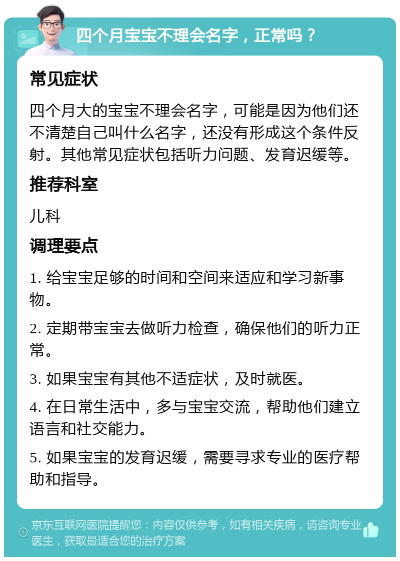 四个月宝宝不理会名字，正常吗？ 常见症状 四个月大的宝宝不理会名字，可能是因为他们还不清楚自己叫什么名字，还没有形成这个条件反射。其他常见症状包括听力问题、发育迟缓等。 推荐科室 儿科 调理要点 1. 给宝宝足够的时间和空间来适应和学习新事物。 2. 定期带宝宝去做听力检查，确保他们的听力正常。 3. 如果宝宝有其他不适症状，及时就医。 4. 在日常生活中，多与宝宝交流，帮助他们建立语言和社交能力。 5. 如果宝宝的发育迟缓，需要寻求专业的医疗帮助和指导。