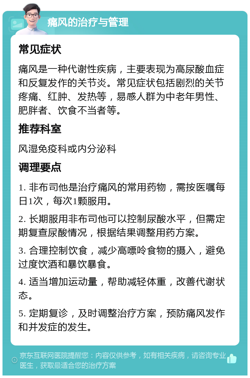 痛风的治疗与管理 常见症状 痛风是一种代谢性疾病，主要表现为高尿酸血症和反复发作的关节炎。常见症状包括剧烈的关节疼痛、红肿、发热等，易感人群为中老年男性、肥胖者、饮食不当者等。 推荐科室 风湿免疫科或内分泌科 调理要点 1. 非布司他是治疗痛风的常用药物，需按医嘱每日1次，每次1颗服用。 2. 长期服用非布司他可以控制尿酸水平，但需定期复查尿酸情况，根据结果调整用药方案。 3. 合理控制饮食，减少高嘌呤食物的摄入，避免过度饮酒和暴饮暴食。 4. 适当增加运动量，帮助减轻体重，改善代谢状态。 5. 定期复诊，及时调整治疗方案，预防痛风发作和并发症的发生。