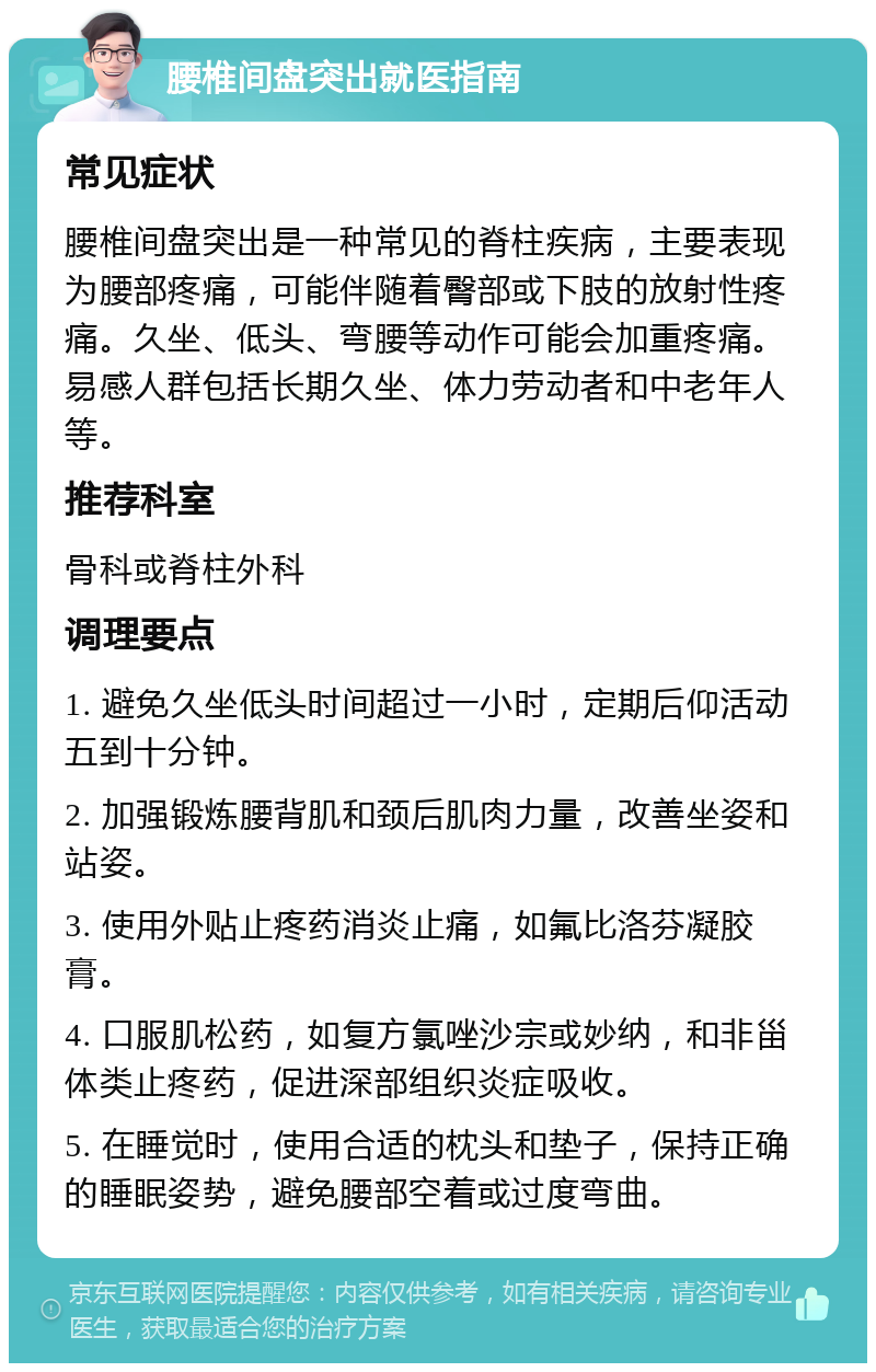 腰椎间盘突出就医指南 常见症状 腰椎间盘突出是一种常见的脊柱疾病，主要表现为腰部疼痛，可能伴随着臀部或下肢的放射性疼痛。久坐、低头、弯腰等动作可能会加重疼痛。易感人群包括长期久坐、体力劳动者和中老年人等。 推荐科室 骨科或脊柱外科 调理要点 1. 避免久坐低头时间超过一小时，定期后仰活动五到十分钟。 2. 加强锻炼腰背肌和颈后肌肉力量，改善坐姿和站姿。 3. 使用外贴止疼药消炎止痛，如氟比洛芬凝胶膏。 4. 口服肌松药，如复方氯唑沙宗或妙纳，和非甾体类止疼药，促进深部组织炎症吸收。 5. 在睡觉时，使用合适的枕头和垫子，保持正确的睡眠姿势，避免腰部空着或过度弯曲。