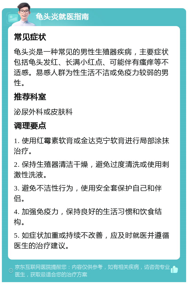 龟头炎就医指南 常见症状 龟头炎是一种常见的男性生殖器疾病，主要症状包括龟头发红、长满小红点、可能伴有瘙痒等不适感。易感人群为性生活不洁或免疫力较弱的男性。 推荐科室 泌尿外科或皮肤科 调理要点 1. 使用红霉素软膏或金达克宁软膏进行局部涂抹治疗。 2. 保持生殖器清洁干燥，避免过度清洗或使用刺激性洗液。 3. 避免不洁性行为，使用安全套保护自己和伴侣。 4. 加强免疫力，保持良好的生活习惯和饮食结构。 5. 如症状加重或持续不改善，应及时就医并遵循医生的治疗建议。