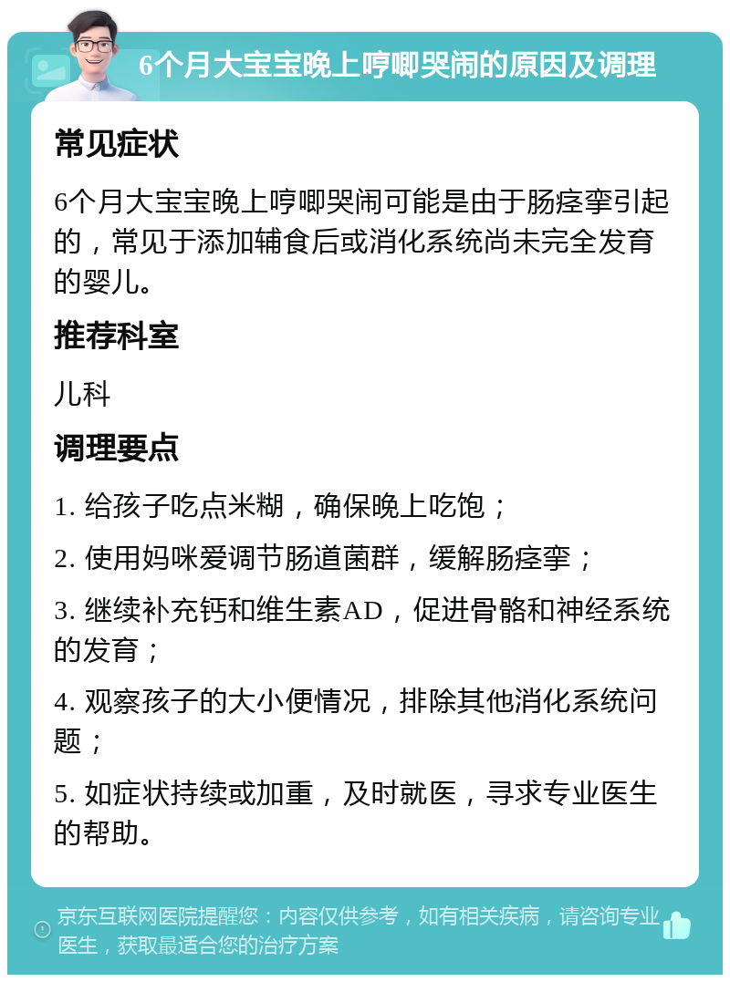 6个月大宝宝晚上哼唧哭闹的原因及调理 常见症状 6个月大宝宝晚上哼唧哭闹可能是由于肠痉挛引起的，常见于添加辅食后或消化系统尚未完全发育的婴儿。 推荐科室 儿科 调理要点 1. 给孩子吃点米糊，确保晚上吃饱； 2. 使用妈咪爱调节肠道菌群，缓解肠痉挛； 3. 继续补充钙和维生素AD，促进骨骼和神经系统的发育； 4. 观察孩子的大小便情况，排除其他消化系统问题； 5. 如症状持续或加重，及时就医，寻求专业医生的帮助。