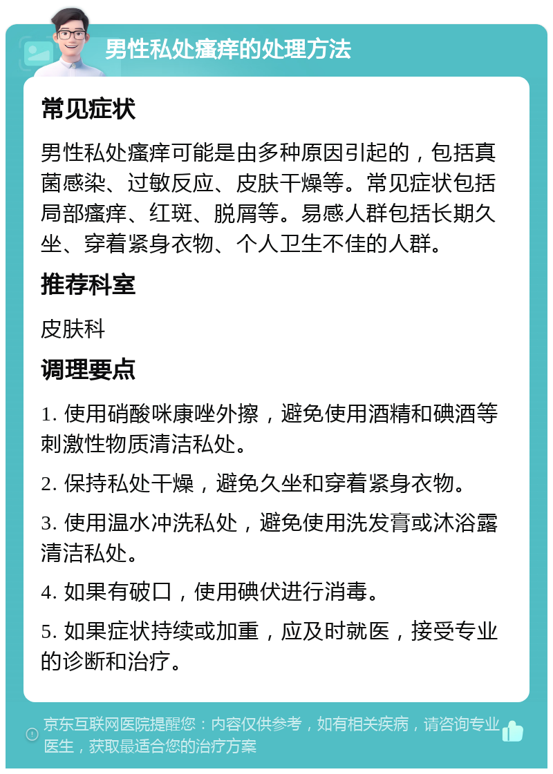 男性私处瘙痒的处理方法 常见症状 男性私处瘙痒可能是由多种原因引起的，包括真菌感染、过敏反应、皮肤干燥等。常见症状包括局部瘙痒、红斑、脱屑等。易感人群包括长期久坐、穿着紧身衣物、个人卫生不佳的人群。 推荐科室 皮肤科 调理要点 1. 使用硝酸咪康唑外擦，避免使用酒精和碘酒等刺激性物质清洁私处。 2. 保持私处干燥，避免久坐和穿着紧身衣物。 3. 使用温水冲洗私处，避免使用洗发膏或沐浴露清洁私处。 4. 如果有破口，使用碘伏进行消毒。 5. 如果症状持续或加重，应及时就医，接受专业的诊断和治疗。