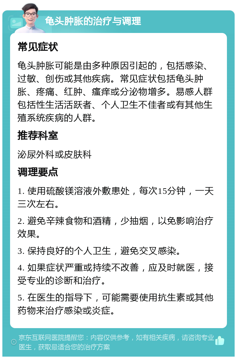 龟头肿胀的治疗与调理 常见症状 龟头肿胀可能是由多种原因引起的，包括感染、过敏、创伤或其他疾病。常见症状包括龟头肿胀、疼痛、红肿、瘙痒或分泌物增多。易感人群包括性生活活跃者、个人卫生不佳者或有其他生殖系统疾病的人群。 推荐科室 泌尿外科或皮肤科 调理要点 1. 使用硫酸镁溶液外敷患处，每次15分钟，一天三次左右。 2. 避免辛辣食物和酒精，少抽烟，以免影响治疗效果。 3. 保持良好的个人卫生，避免交叉感染。 4. 如果症状严重或持续不改善，应及时就医，接受专业的诊断和治疗。 5. 在医生的指导下，可能需要使用抗生素或其他药物来治疗感染或炎症。