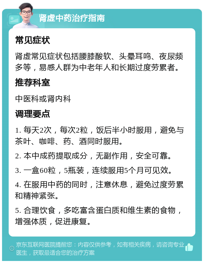 肾虚中药治疗指南 常见症状 肾虚常见症状包括腰膝酸软、头晕耳鸣、夜尿频多等，易感人群为中老年人和长期过度劳累者。 推荐科室 中医科或肾内科 调理要点 1. 每天2次，每次2粒，饭后半小时服用，避免与茶叶、咖啡、药、酒同时服用。 2. 本中成药提取成分，无副作用，安全可靠。 3. 一盒60粒，5瓶装，连续服用5个月可见效。 4. 在服用中药的同时，注意休息，避免过度劳累和精神紧张。 5. 合理饮食，多吃富含蛋白质和维生素的食物，增强体质，促进康复。