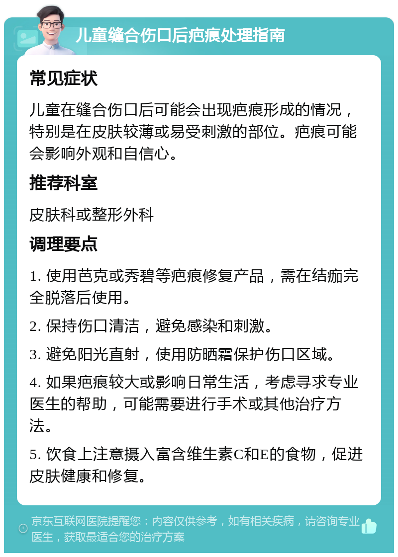 儿童缝合伤口后疤痕处理指南 常见症状 儿童在缝合伤口后可能会出现疤痕形成的情况，特别是在皮肤较薄或易受刺激的部位。疤痕可能会影响外观和自信心。 推荐科室 皮肤科或整形外科 调理要点 1. 使用芭克或秀碧等疤痕修复产品，需在结痂完全脱落后使用。 2. 保持伤口清洁，避免感染和刺激。 3. 避免阳光直射，使用防晒霜保护伤口区域。 4. 如果疤痕较大或影响日常生活，考虑寻求专业医生的帮助，可能需要进行手术或其他治疗方法。 5. 饮食上注意摄入富含维生素C和E的食物，促进皮肤健康和修复。