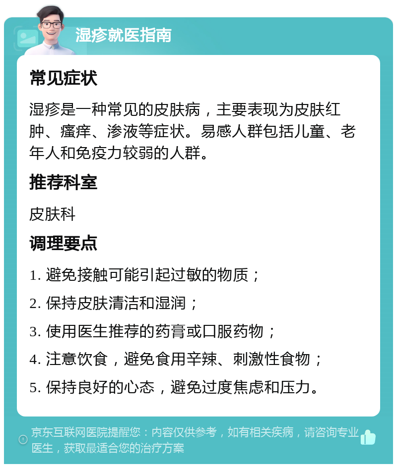 湿疹就医指南 常见症状 湿疹是一种常见的皮肤病，主要表现为皮肤红肿、瘙痒、渗液等症状。易感人群包括儿童、老年人和免疫力较弱的人群。 推荐科室 皮肤科 调理要点 1. 避免接触可能引起过敏的物质； 2. 保持皮肤清洁和湿润； 3. 使用医生推荐的药膏或口服药物； 4. 注意饮食，避免食用辛辣、刺激性食物； 5. 保持良好的心态，避免过度焦虑和压力。