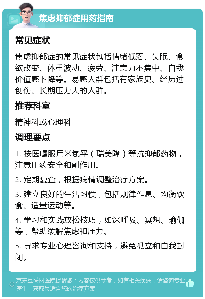 焦虑抑郁症用药指南 常见症状 焦虑抑郁症的常见症状包括情绪低落、失眠、食欲改变、体重波动、疲劳、注意力不集中、自我价值感下降等。易感人群包括有家族史、经历过创伤、长期压力大的人群。 推荐科室 精神科或心理科 调理要点 1. 按医嘱服用米氮平（瑞美隆）等抗抑郁药物，注意用药安全和副作用。 2. 定期复查，根据病情调整治疗方案。 3. 建立良好的生活习惯，包括规律作息、均衡饮食、适量运动等。 4. 学习和实践放松技巧，如深呼吸、冥想、瑜伽等，帮助缓解焦虑和压力。 5. 寻求专业心理咨询和支持，避免孤立和自我封闭。