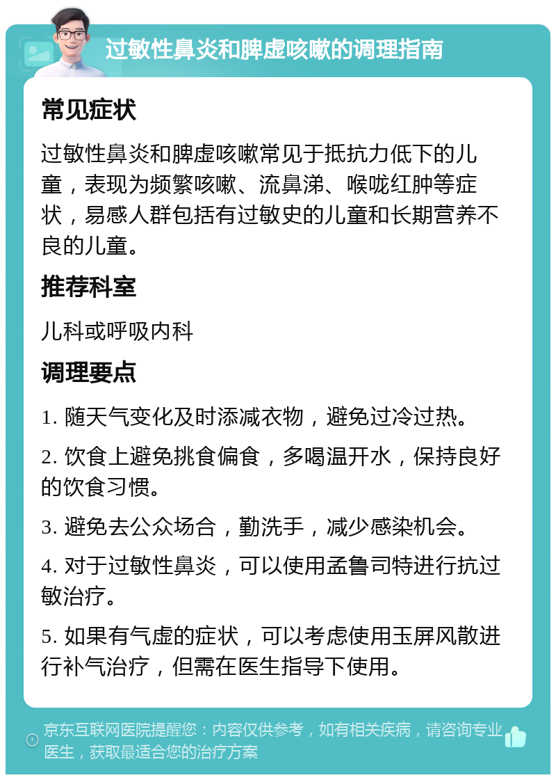 过敏性鼻炎和脾虚咳嗽的调理指南 常见症状 过敏性鼻炎和脾虚咳嗽常见于抵抗力低下的儿童，表现为频繁咳嗽、流鼻涕、喉咙红肿等症状，易感人群包括有过敏史的儿童和长期营养不良的儿童。 推荐科室 儿科或呼吸内科 调理要点 1. 随天气变化及时添减衣物，避免过冷过热。 2. 饮食上避免挑食偏食，多喝温开水，保持良好的饮食习惯。 3. 避免去公众场合，勤洗手，减少感染机会。 4. 对于过敏性鼻炎，可以使用孟鲁司特进行抗过敏治疗。 5. 如果有气虚的症状，可以考虑使用玉屏风散进行补气治疗，但需在医生指导下使用。