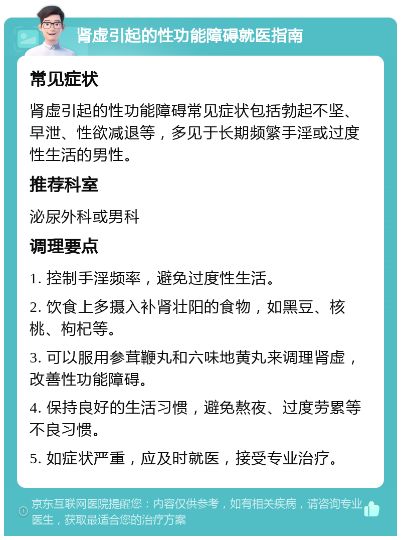 肾虚引起的性功能障碍就医指南 常见症状 肾虚引起的性功能障碍常见症状包括勃起不坚、早泄、性欲减退等，多见于长期频繁手淫或过度性生活的男性。 推荐科室 泌尿外科或男科 调理要点 1. 控制手淫频率，避免过度性生活。 2. 饮食上多摄入补肾壮阳的食物，如黑豆、核桃、枸杞等。 3. 可以服用参茸鞭丸和六味地黄丸来调理肾虚，改善性功能障碍。 4. 保持良好的生活习惯，避免熬夜、过度劳累等不良习惯。 5. 如症状严重，应及时就医，接受专业治疗。