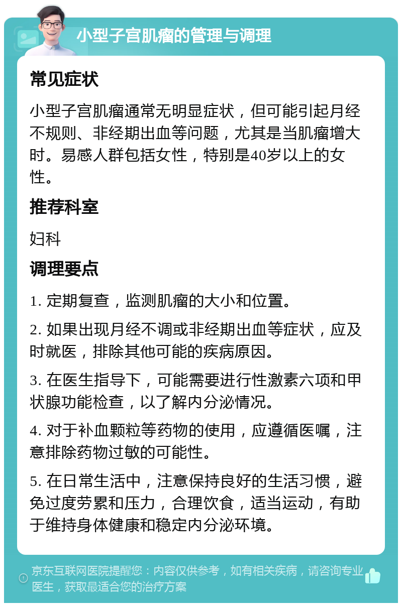 小型子宫肌瘤的管理与调理 常见症状 小型子宫肌瘤通常无明显症状，但可能引起月经不规则、非经期出血等问题，尤其是当肌瘤增大时。易感人群包括女性，特别是40岁以上的女性。 推荐科室 妇科 调理要点 1. 定期复查，监测肌瘤的大小和位置。 2. 如果出现月经不调或非经期出血等症状，应及时就医，排除其他可能的疾病原因。 3. 在医生指导下，可能需要进行性激素六项和甲状腺功能检查，以了解内分泌情况。 4. 对于补血颗粒等药物的使用，应遵循医嘱，注意排除药物过敏的可能性。 5. 在日常生活中，注意保持良好的生活习惯，避免过度劳累和压力，合理饮食，适当运动，有助于维持身体健康和稳定内分泌环境。