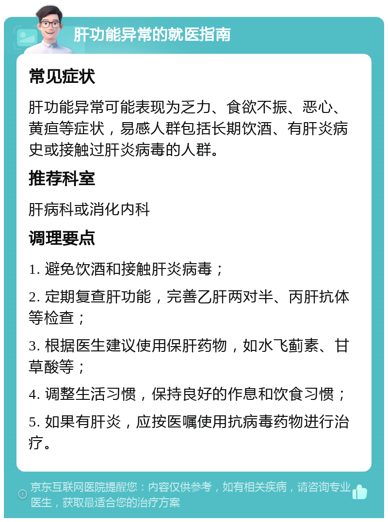 肝功能异常的就医指南 常见症状 肝功能异常可能表现为乏力、食欲不振、恶心、黄疸等症状，易感人群包括长期饮酒、有肝炎病史或接触过肝炎病毒的人群。 推荐科室 肝病科或消化内科 调理要点 1. 避免饮酒和接触肝炎病毒； 2. 定期复查肝功能，完善乙肝两对半、丙肝抗体等检查； 3. 根据医生建议使用保肝药物，如水飞蓟素、甘草酸等； 4. 调整生活习惯，保持良好的作息和饮食习惯； 5. 如果有肝炎，应按医嘱使用抗病毒药物进行治疗。