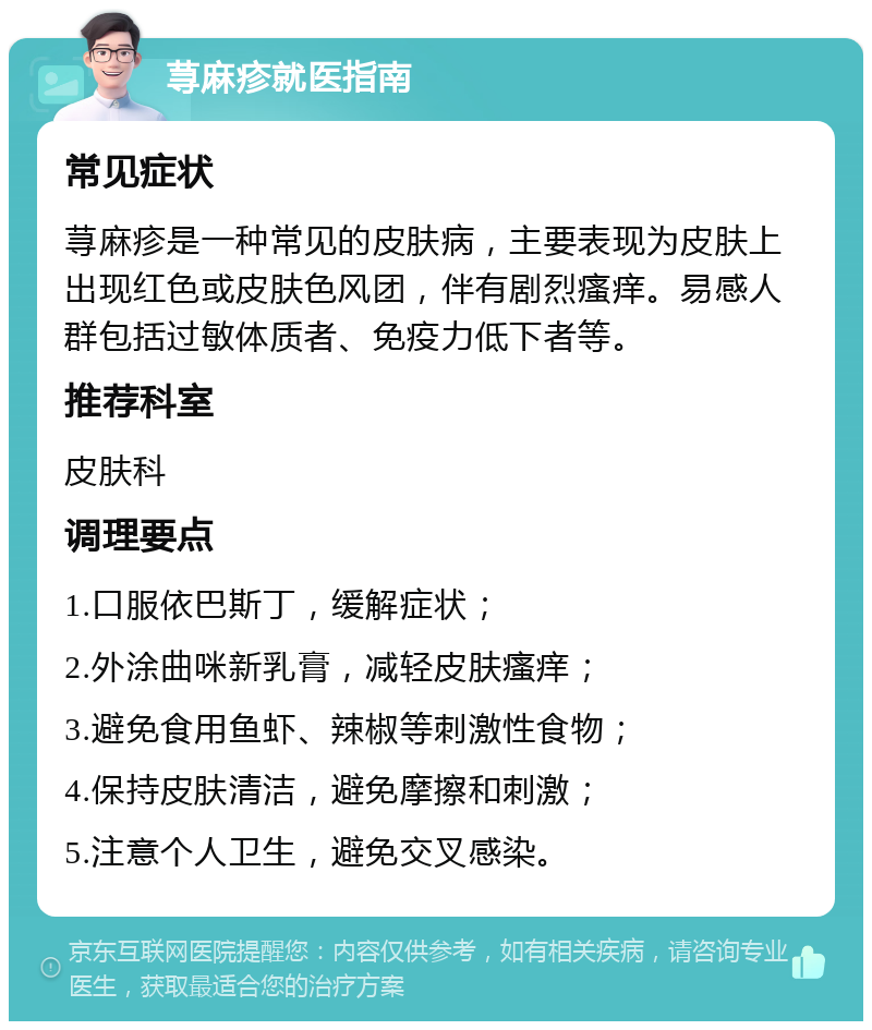 荨麻疹就医指南 常见症状 荨麻疹是一种常见的皮肤病，主要表现为皮肤上出现红色或皮肤色风团，伴有剧烈瘙痒。易感人群包括过敏体质者、免疫力低下者等。 推荐科室 皮肤科 调理要点 1.口服依巴斯丁，缓解症状； 2.外涂曲咪新乳膏，减轻皮肤瘙痒； 3.避免食用鱼虾、辣椒等刺激性食物； 4.保持皮肤清洁，避免摩擦和刺激； 5.注意个人卫生，避免交叉感染。