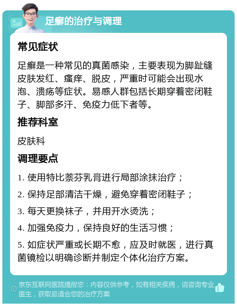 足癣的治疗与调理 常见症状 足癣是一种常见的真菌感染，主要表现为脚趾缝皮肤发红、瘙痒、脱皮，严重时可能会出现水泡、溃疡等症状。易感人群包括长期穿着密闭鞋子、脚部多汗、免疫力低下者等。 推荐科室 皮肤科 调理要点 1. 使用特比萘芬乳膏进行局部涂抹治疗； 2. 保持足部清洁干燥，避免穿着密闭鞋子； 3. 每天更换袜子，并用开水烫洗； 4. 加强免疫力，保持良好的生活习惯； 5. 如症状严重或长期不愈，应及时就医，进行真菌镜检以明确诊断并制定个体化治疗方案。