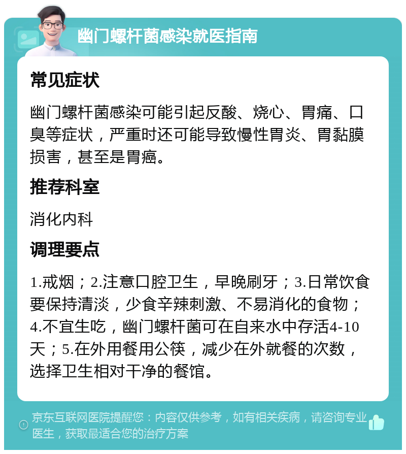 幽门螺杆菌感染就医指南 常见症状 幽门螺杆菌感染可能引起反酸、烧心、胃痛、口臭等症状，严重时还可能导致慢性胃炎、胃黏膜损害，甚至是胃癌。 推荐科室 消化内科 调理要点 1.戒烟；2.注意口腔卫生，早晚刷牙；3.日常饮食要保持清淡，少食辛辣刺激、不易消化的食物；4.不宜生吃，幽门螺杆菌可在自来水中存活4-10天；5.在外用餐用公筷，减少在外就餐的次数，选择卫生相对干净的餐馆。