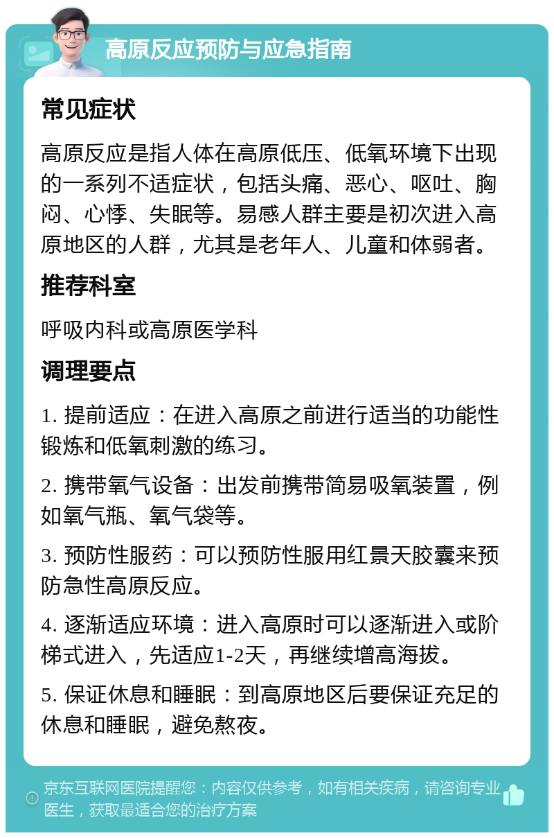 高原反应预防与应急指南 常见症状 高原反应是指人体在高原低压、低氧环境下出现的一系列不适症状，包括头痛、恶心、呕吐、胸闷、心悸、失眠等。易感人群主要是初次进入高原地区的人群，尤其是老年人、儿童和体弱者。 推荐科室 呼吸内科或高原医学科 调理要点 1. 提前适应：在进入高原之前进行适当的功能性锻炼和低氧刺激的练习。 2. 携带氧气设备：出发前携带简易吸氧装置，例如氧气瓶、氧气袋等。 3. 预防性服药：可以预防性服用红景天胶囊来预防急性高原反应。 4. 逐渐适应环境：进入高原时可以逐渐进入或阶梯式进入，先适应1-2天，再继续增高海拔。 5. 保证休息和睡眠：到高原地区后要保证充足的休息和睡眠，避免熬夜。