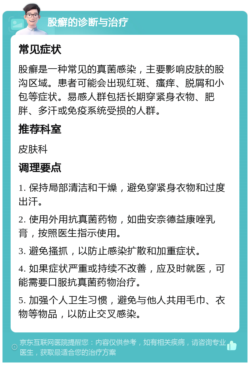 股癣的诊断与治疗 常见症状 股癣是一种常见的真菌感染，主要影响皮肤的股沟区域。患者可能会出现红斑、瘙痒、脱屑和小包等症状。易感人群包括长期穿紧身衣物、肥胖、多汗或免疫系统受损的人群。 推荐科室 皮肤科 调理要点 1. 保持局部清洁和干燥，避免穿紧身衣物和过度出汗。 2. 使用外用抗真菌药物，如曲安奈德益康唑乳膏，按照医生指示使用。 3. 避免搔抓，以防止感染扩散和加重症状。 4. 如果症状严重或持续不改善，应及时就医，可能需要口服抗真菌药物治疗。 5. 加强个人卫生习惯，避免与他人共用毛巾、衣物等物品，以防止交叉感染。