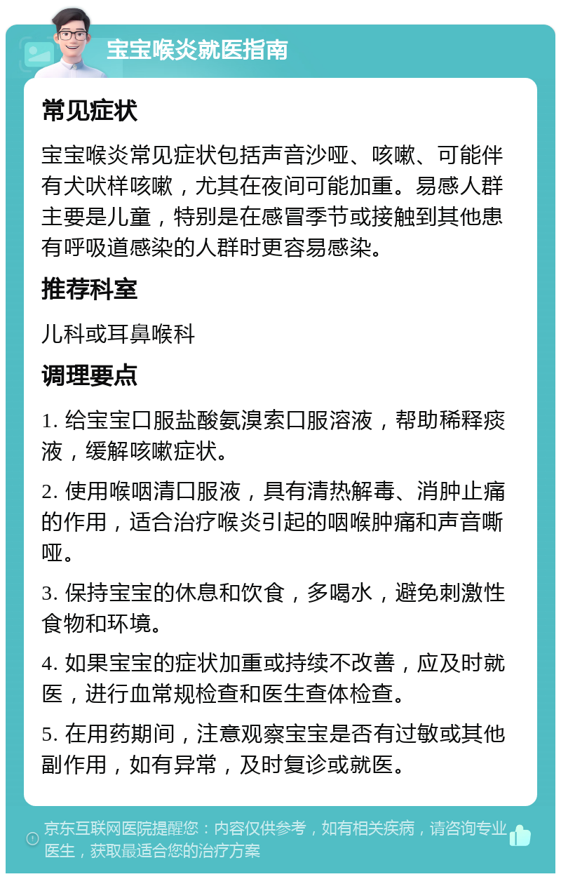 宝宝喉炎就医指南 常见症状 宝宝喉炎常见症状包括声音沙哑、咳嗽、可能伴有犬吠样咳嗽，尤其在夜间可能加重。易感人群主要是儿童，特别是在感冒季节或接触到其他患有呼吸道感染的人群时更容易感染。 推荐科室 儿科或耳鼻喉科 调理要点 1. 给宝宝口服盐酸氨溴索口服溶液，帮助稀释痰液，缓解咳嗽症状。 2. 使用喉咽清口服液，具有清热解毒、消肿止痛的作用，适合治疗喉炎引起的咽喉肿痛和声音嘶哑。 3. 保持宝宝的休息和饮食，多喝水，避免刺激性食物和环境。 4. 如果宝宝的症状加重或持续不改善，应及时就医，进行血常规检查和医生查体检查。 5. 在用药期间，注意观察宝宝是否有过敏或其他副作用，如有异常，及时复诊或就医。