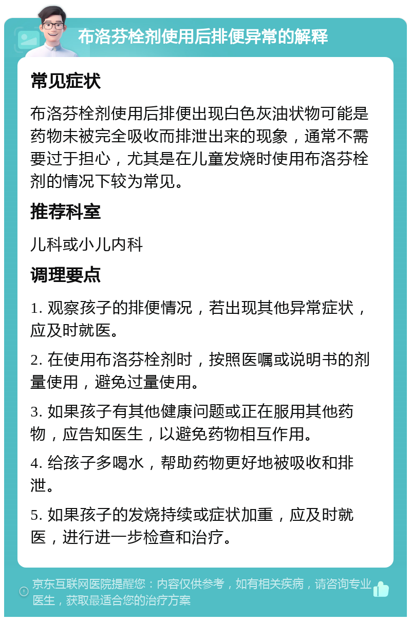 布洛芬栓剂使用后排便异常的解释 常见症状 布洛芬栓剂使用后排便出现白色灰油状物可能是药物未被完全吸收而排泄出来的现象，通常不需要过于担心，尤其是在儿童发烧时使用布洛芬栓剂的情况下较为常见。 推荐科室 儿科或小儿内科 调理要点 1. 观察孩子的排便情况，若出现其他异常症状，应及时就医。 2. 在使用布洛芬栓剂时，按照医嘱或说明书的剂量使用，避免过量使用。 3. 如果孩子有其他健康问题或正在服用其他药物，应告知医生，以避免药物相互作用。 4. 给孩子多喝水，帮助药物更好地被吸收和排泄。 5. 如果孩子的发烧持续或症状加重，应及时就医，进行进一步检查和治疗。