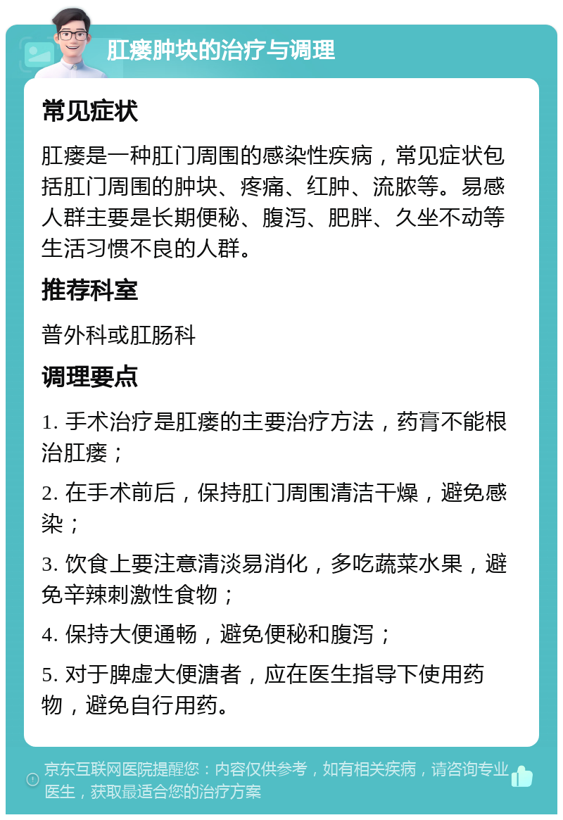 肛瘘肿块的治疗与调理 常见症状 肛瘘是一种肛门周围的感染性疾病，常见症状包括肛门周围的肿块、疼痛、红肿、流脓等。易感人群主要是长期便秘、腹泻、肥胖、久坐不动等生活习惯不良的人群。 推荐科室 普外科或肛肠科 调理要点 1. 手术治疗是肛瘘的主要治疗方法，药膏不能根治肛瘘； 2. 在手术前后，保持肛门周围清洁干燥，避免感染； 3. 饮食上要注意清淡易消化，多吃蔬菜水果，避免辛辣刺激性食物； 4. 保持大便通畅，避免便秘和腹泻； 5. 对于脾虚大便溏者，应在医生指导下使用药物，避免自行用药。