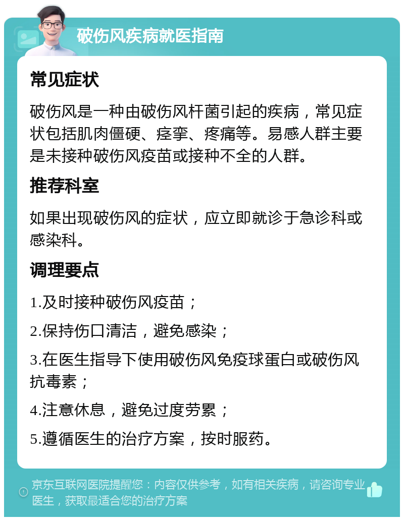 破伤风疾病就医指南 常见症状 破伤风是一种由破伤风杆菌引起的疾病，常见症状包括肌肉僵硬、痉挛、疼痛等。易感人群主要是未接种破伤风疫苗或接种不全的人群。 推荐科室 如果出现破伤风的症状，应立即就诊于急诊科或感染科。 调理要点 1.及时接种破伤风疫苗； 2.保持伤口清洁，避免感染； 3.在医生指导下使用破伤风免疫球蛋白或破伤风抗毒素； 4.注意休息，避免过度劳累； 5.遵循医生的治疗方案，按时服药。