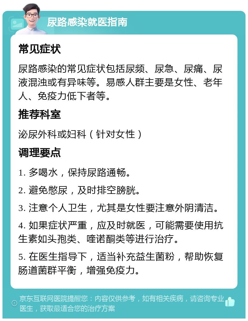 尿路感染就医指南 常见症状 尿路感染的常见症状包括尿频、尿急、尿痛、尿液混浊或有异味等。易感人群主要是女性、老年人、免疫力低下者等。 推荐科室 泌尿外科或妇科（针对女性） 调理要点 1. 多喝水，保持尿路通畅。 2. 避免憋尿，及时排空膀胱。 3. 注意个人卫生，尤其是女性要注意外阴清洁。 4. 如果症状严重，应及时就医，可能需要使用抗生素如头孢类、喹诺酮类等进行治疗。 5. 在医生指导下，适当补充益生菌粉，帮助恢复肠道菌群平衡，增强免疫力。