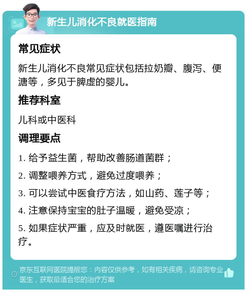 新生儿消化不良就医指南 常见症状 新生儿消化不良常见症状包括拉奶瓣、腹泻、便溏等，多见于脾虚的婴儿。 推荐科室 儿科或中医科 调理要点 1. 给予益生菌，帮助改善肠道菌群； 2. 调整喂养方式，避免过度喂养； 3. 可以尝试中医食疗方法，如山药、莲子等； 4. 注意保持宝宝的肚子温暖，避免受凉； 5. 如果症状严重，应及时就医，遵医嘱进行治疗。