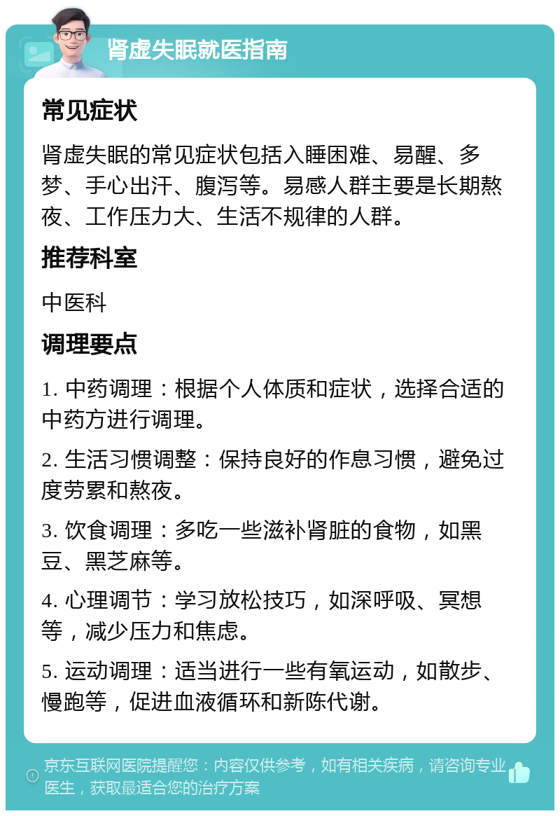 肾虚失眠就医指南 常见症状 肾虚失眠的常见症状包括入睡困难、易醒、多梦、手心出汗、腹泻等。易感人群主要是长期熬夜、工作压力大、生活不规律的人群。 推荐科室 中医科 调理要点 1. 中药调理：根据个人体质和症状，选择合适的中药方进行调理。 2. 生活习惯调整：保持良好的作息习惯，避免过度劳累和熬夜。 3. 饮食调理：多吃一些滋补肾脏的食物，如黑豆、黑芝麻等。 4. 心理调节：学习放松技巧，如深呼吸、冥想等，减少压力和焦虑。 5. 运动调理：适当进行一些有氧运动，如散步、慢跑等，促进血液循环和新陈代谢。