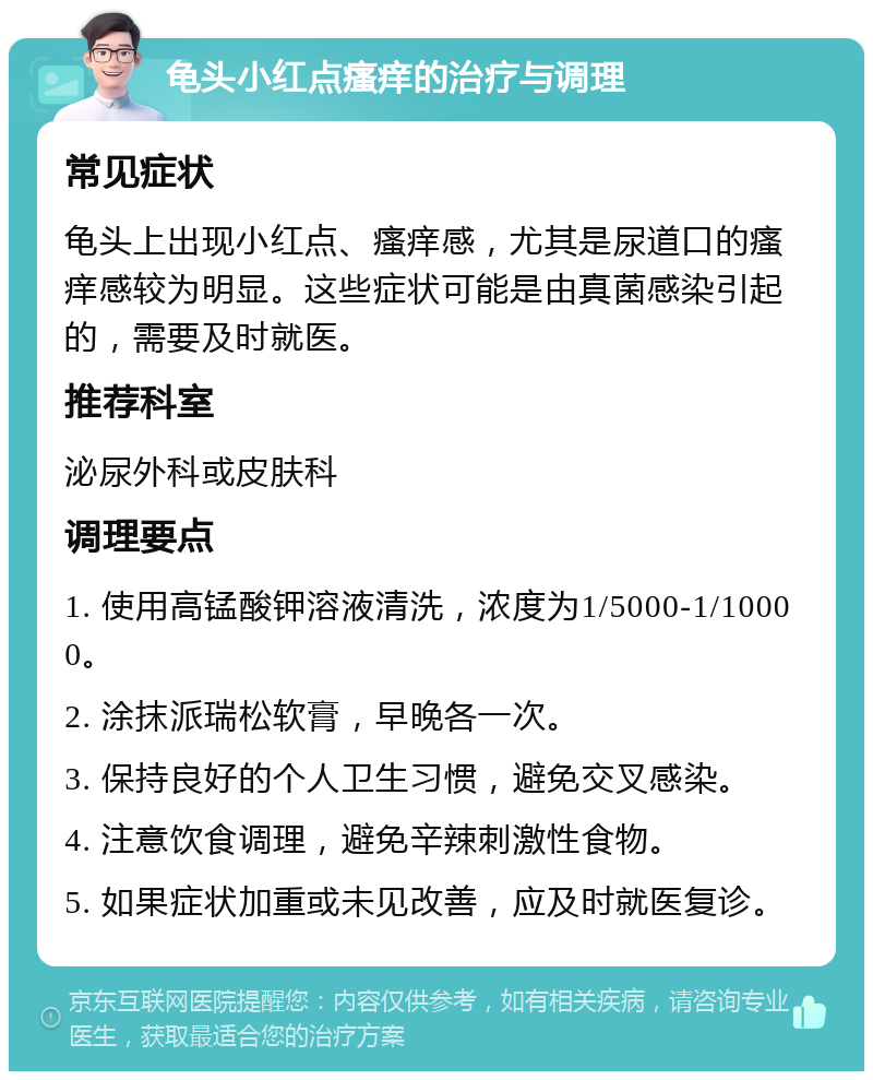 龟头小红点瘙痒的治疗与调理 常见症状 龟头上出现小红点、瘙痒感，尤其是尿道口的瘙痒感较为明显。这些症状可能是由真菌感染引起的，需要及时就医。 推荐科室 泌尿外科或皮肤科 调理要点 1. 使用高锰酸钾溶液清洗，浓度为1/5000-1/10000。 2. 涂抹派瑞松软膏，早晚各一次。 3. 保持良好的个人卫生习惯，避免交叉感染。 4. 注意饮食调理，避免辛辣刺激性食物。 5. 如果症状加重或未见改善，应及时就医复诊。