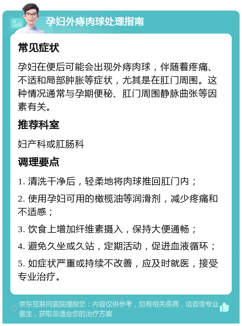 孕妇外痔肉球处理指南 常见症状 孕妇在便后可能会出现外痔肉球，伴随着疼痛、不适和局部肿胀等症状，尤其是在肛门周围。这种情况通常与孕期便秘、肛门周围静脉曲张等因素有关。 推荐科室 妇产科或肛肠科 调理要点 1. 清洗干净后，轻柔地将肉球推回肛门内； 2. 使用孕妇可用的橄榄油等润滑剂，减少疼痛和不适感； 3. 饮食上增加纤维素摄入，保持大便通畅； 4. 避免久坐或久站，定期活动，促进血液循环； 5. 如症状严重或持续不改善，应及时就医，接受专业治疗。