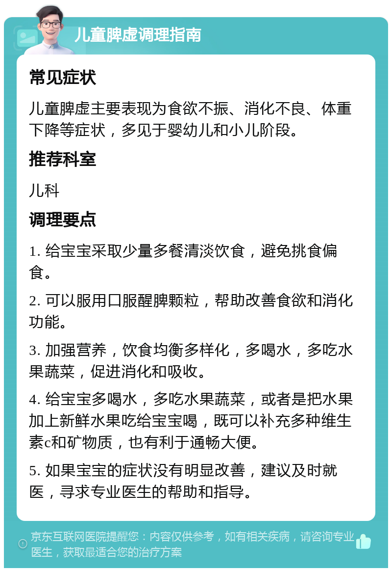 儿童脾虚调理指南 常见症状 儿童脾虚主要表现为食欲不振、消化不良、体重下降等症状，多见于婴幼儿和小儿阶段。 推荐科室 儿科 调理要点 1. 给宝宝采取少量多餐清淡饮食，避免挑食偏食。 2. 可以服用口服醒脾颗粒，帮助改善食欲和消化功能。 3. 加强营养，饮食均衡多样化，多喝水，多吃水果蔬菜，促进消化和吸收。 4. 给宝宝多喝水，多吃水果蔬菜，或者是把水果加上新鲜水果吃给宝宝喝，既可以补充多种维生素c和矿物质，也有利于通畅大便。 5. 如果宝宝的症状没有明显改善，建议及时就医，寻求专业医生的帮助和指导。