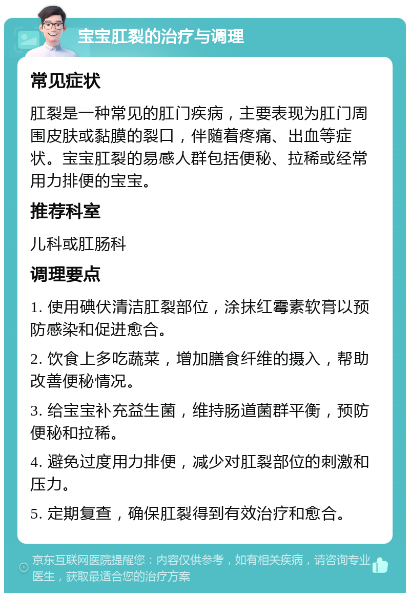 宝宝肛裂的治疗与调理 常见症状 肛裂是一种常见的肛门疾病，主要表现为肛门周围皮肤或黏膜的裂口，伴随着疼痛、出血等症状。宝宝肛裂的易感人群包括便秘、拉稀或经常用力排便的宝宝。 推荐科室 儿科或肛肠科 调理要点 1. 使用碘伏清洁肛裂部位，涂抹红霉素软膏以预防感染和促进愈合。 2. 饮食上多吃蔬菜，增加膳食纤维的摄入，帮助改善便秘情况。 3. 给宝宝补充益生菌，维持肠道菌群平衡，预防便秘和拉稀。 4. 避免过度用力排便，减少对肛裂部位的刺激和压力。 5. 定期复查，确保肛裂得到有效治疗和愈合。