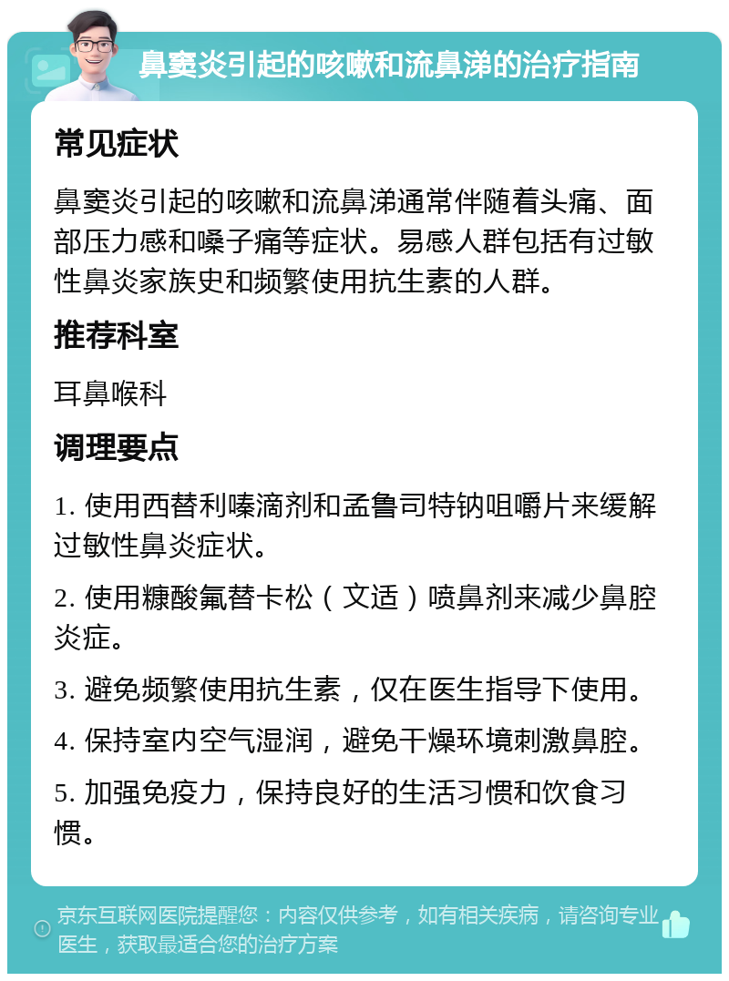 鼻窦炎引起的咳嗽和流鼻涕的治疗指南 常见症状 鼻窦炎引起的咳嗽和流鼻涕通常伴随着头痛、面部压力感和嗓子痛等症状。易感人群包括有过敏性鼻炎家族史和频繁使用抗生素的人群。 推荐科室 耳鼻喉科 调理要点 1. 使用西替利嗪滴剂和孟鲁司特钠咀嚼片来缓解过敏性鼻炎症状。 2. 使用糠酸氟替卡松（文适）喷鼻剂来减少鼻腔炎症。 3. 避免频繁使用抗生素，仅在医生指导下使用。 4. 保持室内空气湿润，避免干燥环境刺激鼻腔。 5. 加强免疫力，保持良好的生活习惯和饮食习惯。