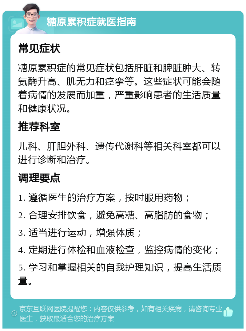 糖原累积症就医指南 常见症状 糖原累积症的常见症状包括肝脏和脾脏肿大、转氨酶升高、肌无力和痉挛等。这些症状可能会随着病情的发展而加重，严重影响患者的生活质量和健康状况。 推荐科室 儿科、肝胆外科、遗传代谢科等相关科室都可以进行诊断和治疗。 调理要点 1. 遵循医生的治疗方案，按时服用药物； 2. 合理安排饮食，避免高糖、高脂肪的食物； 3. 适当进行运动，增强体质； 4. 定期进行体检和血液检查，监控病情的变化； 5. 学习和掌握相关的自我护理知识，提高生活质量。