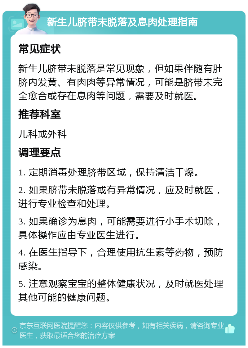 新生儿脐带未脱落及息肉处理指南 常见症状 新生儿脐带未脱落是常见现象，但如果伴随有肚脐内发黄、有肉肉等异常情况，可能是脐带未完全愈合或存在息肉等问题，需要及时就医。 推荐科室 儿科或外科 调理要点 1. 定期消毒处理脐带区域，保持清洁干燥。 2. 如果脐带未脱落或有异常情况，应及时就医，进行专业检查和处理。 3. 如果确诊为息肉，可能需要进行小手术切除，具体操作应由专业医生进行。 4. 在医生指导下，合理使用抗生素等药物，预防感染。 5. 注意观察宝宝的整体健康状况，及时就医处理其他可能的健康问题。