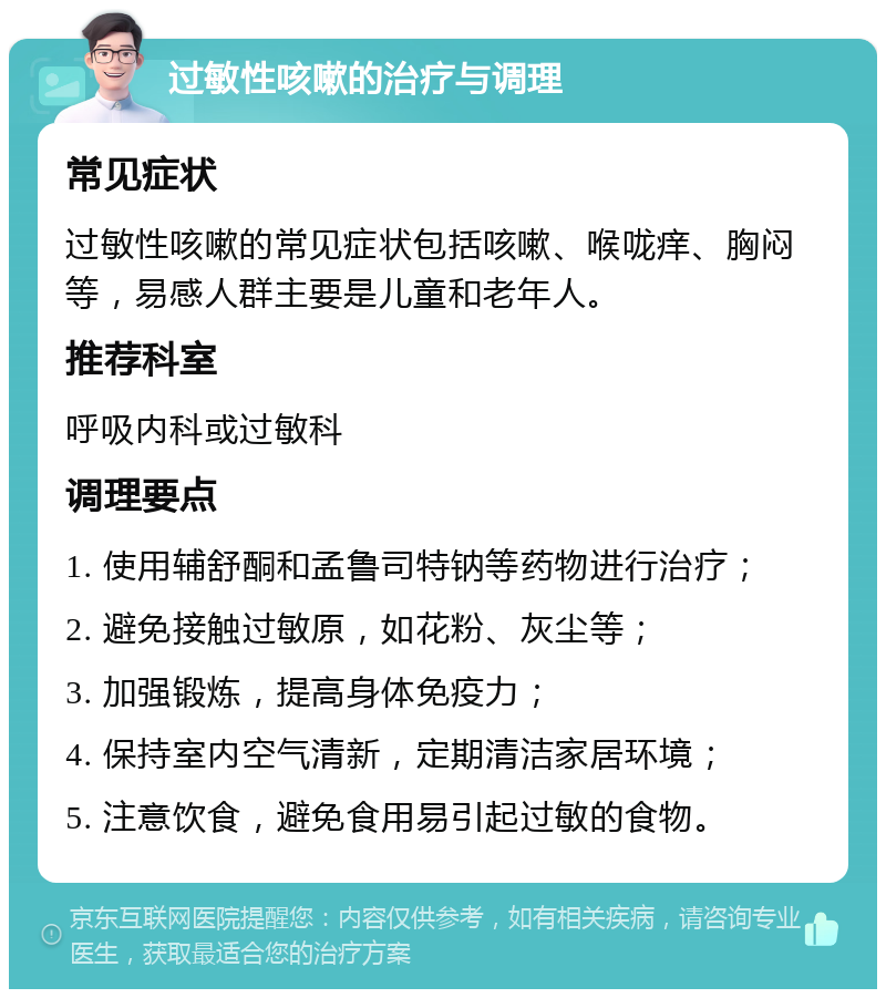 过敏性咳嗽的治疗与调理 常见症状 过敏性咳嗽的常见症状包括咳嗽、喉咙痒、胸闷等，易感人群主要是儿童和老年人。 推荐科室 呼吸内科或过敏科 调理要点 1. 使用辅舒酮和孟鲁司特钠等药物进行治疗； 2. 避免接触过敏原，如花粉、灰尘等； 3. 加强锻炼，提高身体免疫力； 4. 保持室内空气清新，定期清洁家居环境； 5. 注意饮食，避免食用易引起过敏的食物。