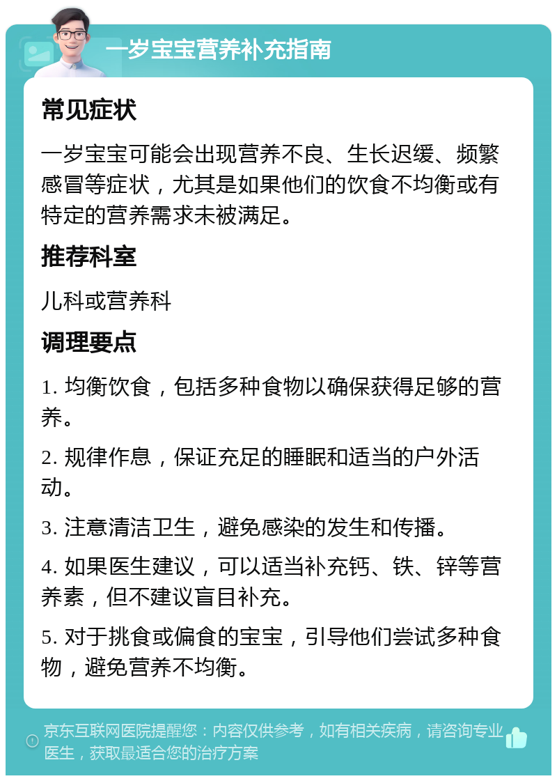 一岁宝宝营养补充指南 常见症状 一岁宝宝可能会出现营养不良、生长迟缓、频繁感冒等症状，尤其是如果他们的饮食不均衡或有特定的营养需求未被满足。 推荐科室 儿科或营养科 调理要点 1. 均衡饮食，包括多种食物以确保获得足够的营养。 2. 规律作息，保证充足的睡眠和适当的户外活动。 3. 注意清洁卫生，避免感染的发生和传播。 4. 如果医生建议，可以适当补充钙、铁、锌等营养素，但不建议盲目补充。 5. 对于挑食或偏食的宝宝，引导他们尝试多种食物，避免营养不均衡。