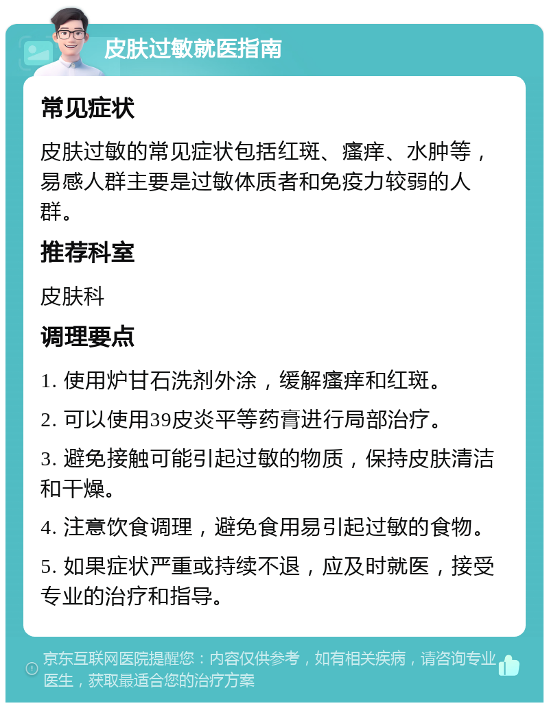 皮肤过敏就医指南 常见症状 皮肤过敏的常见症状包括红斑、瘙痒、水肿等，易感人群主要是过敏体质者和免疫力较弱的人群。 推荐科室 皮肤科 调理要点 1. 使用炉甘石洗剂外涂，缓解瘙痒和红斑。 2. 可以使用39皮炎平等药膏进行局部治疗。 3. 避免接触可能引起过敏的物质，保持皮肤清洁和干燥。 4. 注意饮食调理，避免食用易引起过敏的食物。 5. 如果症状严重或持续不退，应及时就医，接受专业的治疗和指导。