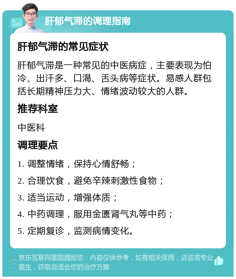 肝郁气滞的调理指南 肝郁气滞的常见症状 肝郁气滞是一种常见的中医病症，主要表现为怕冷、出汗多、口渴、舌头病等症状。易感人群包括长期精神压力大、情绪波动较大的人群。 推荐科室 中医科 调理要点 1. 调整情绪，保持心情舒畅； 2. 合理饮食，避免辛辣刺激性食物； 3. 适当运动，增强体质； 4. 中药调理，服用金匮肾气丸等中药； 5. 定期复诊，监测病情变化。