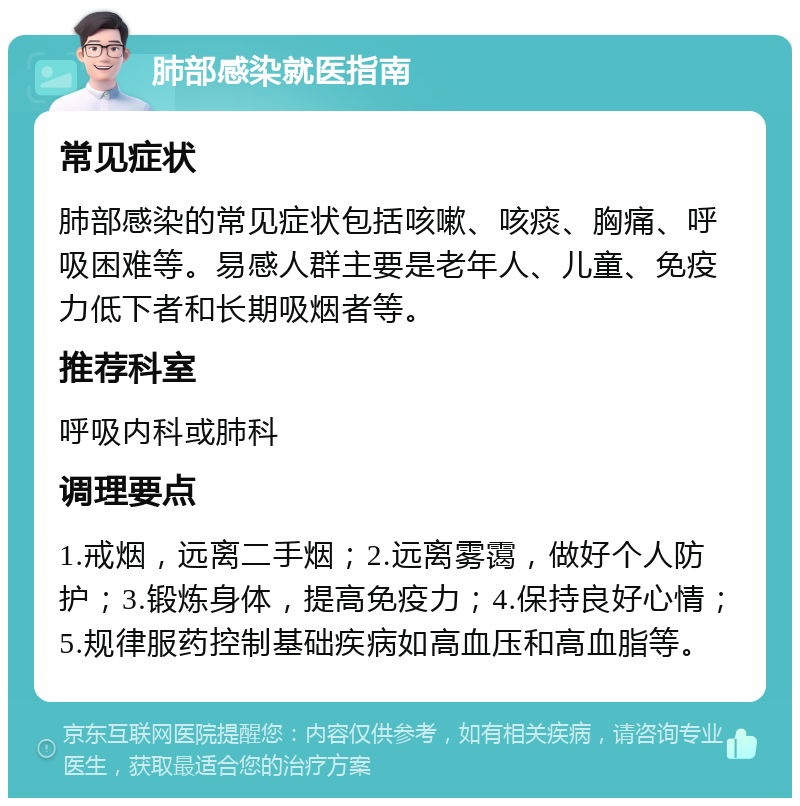 肺部感染就医指南 常见症状 肺部感染的常见症状包括咳嗽、咳痰、胸痛、呼吸困难等。易感人群主要是老年人、儿童、免疫力低下者和长期吸烟者等。 推荐科室 呼吸内科或肺科 调理要点 1.戒烟，远离二手烟；2.远离雾霭，做好个人防护；3.锻炼身体，提高免疫力；4.保持良好心情；5.规律服药控制基础疾病如高血压和高血脂等。