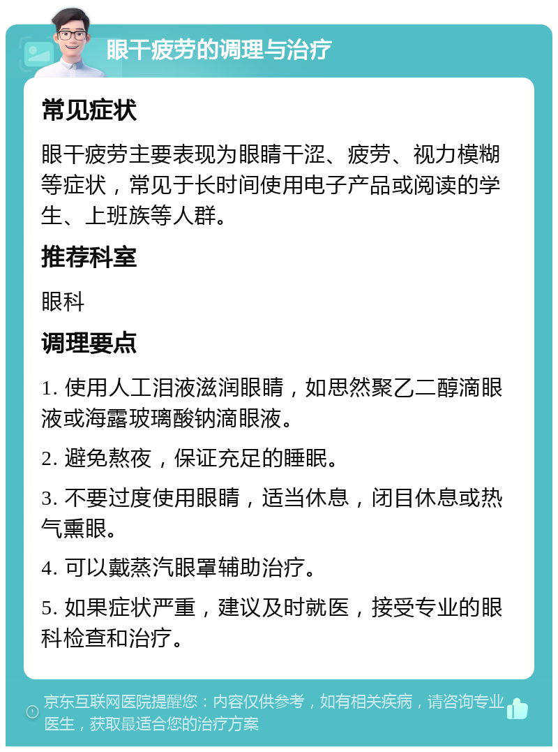 眼干疲劳的调理与治疗 常见症状 眼干疲劳主要表现为眼睛干涩、疲劳、视力模糊等症状，常见于长时间使用电子产品或阅读的学生、上班族等人群。 推荐科室 眼科 调理要点 1. 使用人工泪液滋润眼睛，如思然聚乙二醇滴眼液或海露玻璃酸钠滴眼液。 2. 避免熬夜，保证充足的睡眠。 3. 不要过度使用眼睛，适当休息，闭目休息或热气熏眼。 4. 可以戴蒸汽眼罩辅助治疗。 5. 如果症状严重，建议及时就医，接受专业的眼科检查和治疗。