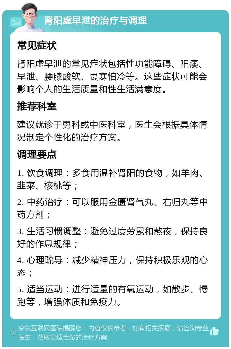 肾阳虚早泄的治疗与调理 常见症状 肾阳虚早泄的常见症状包括性功能障碍、阳痿、早泄、腰膝酸软、畏寒怕冷等。这些症状可能会影响个人的生活质量和性生活满意度。 推荐科室 建议就诊于男科或中医科室，医生会根据具体情况制定个性化的治疗方案。 调理要点 1. 饮食调理：多食用温补肾阳的食物，如羊肉、韭菜、核桃等； 2. 中药治疗：可以服用金匮肾气丸、右归丸等中药方剂； 3. 生活习惯调整：避免过度劳累和熬夜，保持良好的作息规律； 4. 心理疏导：减少精神压力，保持积极乐观的心态； 5. 适当运动：进行适量的有氧运动，如散步、慢跑等，增强体质和免疫力。