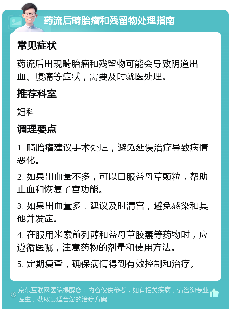 药流后畸胎瘤和残留物处理指南 常见症状 药流后出现畸胎瘤和残留物可能会导致阴道出血、腹痛等症状，需要及时就医处理。 推荐科室 妇科 调理要点 1. 畸胎瘤建议手术处理，避免延误治疗导致病情恶化。 2. 如果出血量不多，可以口服益母草颗粒，帮助止血和恢复子宫功能。 3. 如果出血量多，建议及时清宫，避免感染和其他并发症。 4. 在服用米索前列醇和益母草胶囊等药物时，应遵循医嘱，注意药物的剂量和使用方法。 5. 定期复查，确保病情得到有效控制和治疗。