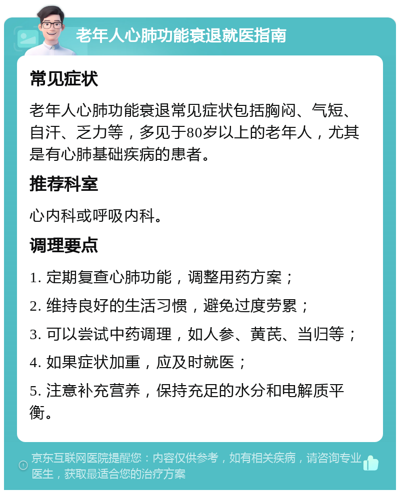 老年人心肺功能衰退就医指南 常见症状 老年人心肺功能衰退常见症状包括胸闷、气短、自汗、乏力等，多见于80岁以上的老年人，尤其是有心肺基础疾病的患者。 推荐科室 心内科或呼吸内科。 调理要点 1. 定期复查心肺功能，调整用药方案； 2. 维持良好的生活习惯，避免过度劳累； 3. 可以尝试中药调理，如人参、黄芪、当归等； 4. 如果症状加重，应及时就医； 5. 注意补充营养，保持充足的水分和电解质平衡。